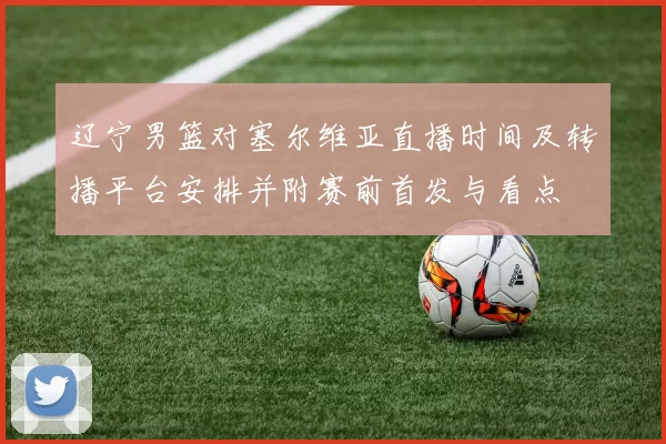 辽宁男篮对塞尔维亚直播时间及转播平台安排并附赛前首发与看点