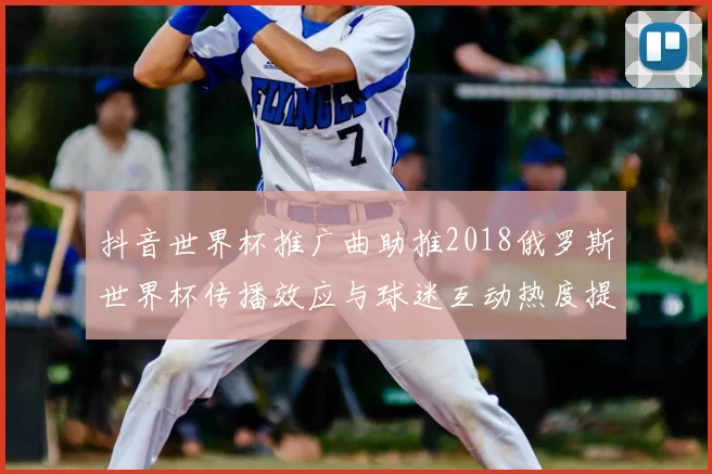 抖音世界杯推广曲助推2018俄罗斯世界杯传播效应与球迷互动热度提升