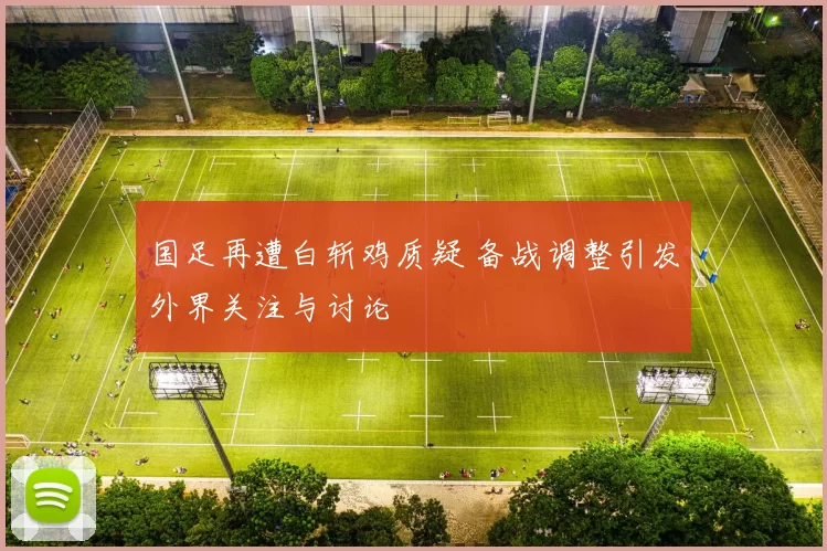 国足再遭白斩鸡质疑 备战调整引发外界关注与讨论