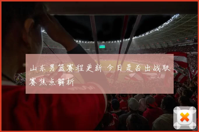 山东男篮赛程更新 今日是否出战联赛焦点解析