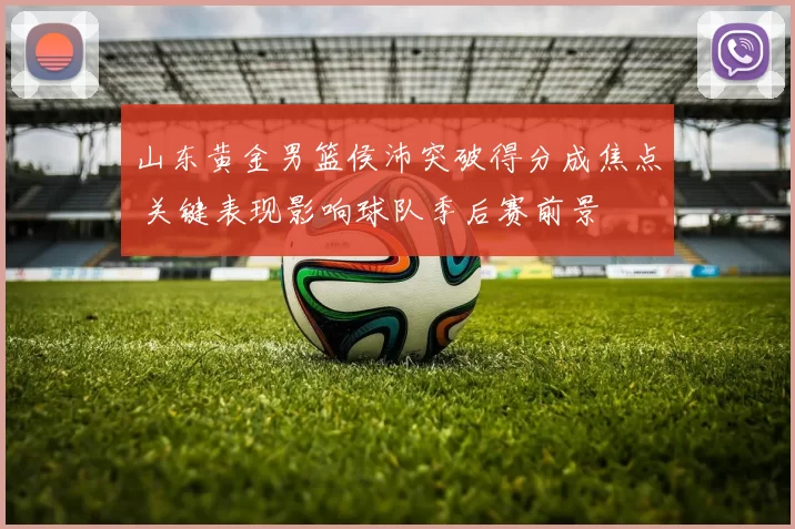 山东黄金男篮侯沛突破得分成焦点 关键表现影响球队季后赛前景