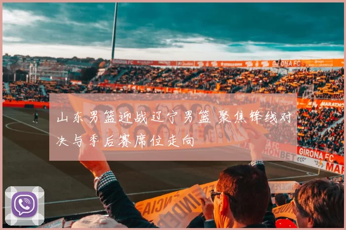 山东男篮迎战辽宁男篮 聚焦锋线对决与季后赛席位走向