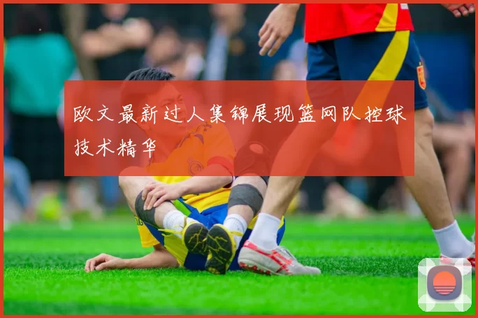 欧文最新过人集锦展现篮网队控球技术精华