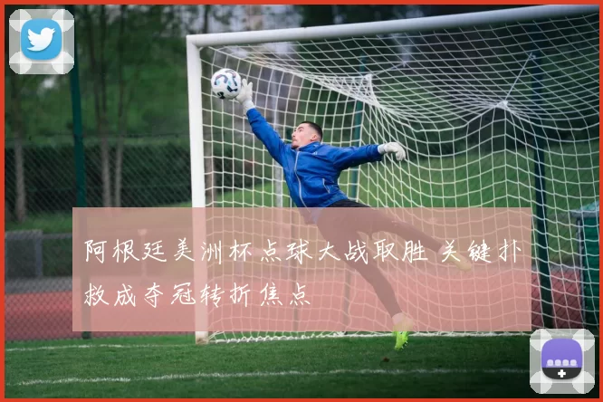 阿根廷美洲杯点球大战取胜 关键扑救成夺冠转折焦点