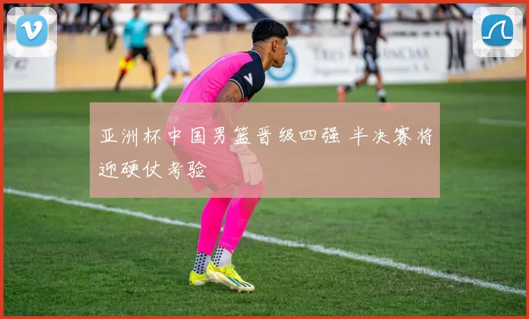 亚洲杯中国男篮晋级四强 半决赛将迎硬仗考验