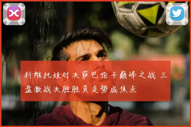 科维托娃对决萨巴伦卡巅峰之战 三盘激战决胜胜负走势成焦点