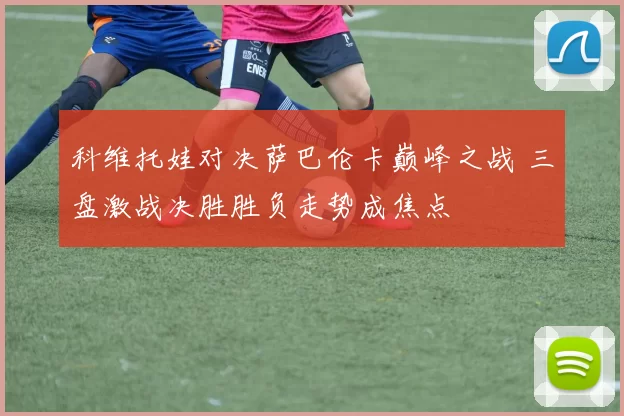 科维托娃对决萨巴伦卡巅峰之战 三盘激战决胜胜负走势成焦点