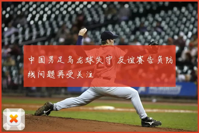 中国男足乌龙球失守 友谊赛告负防线问题再受关注