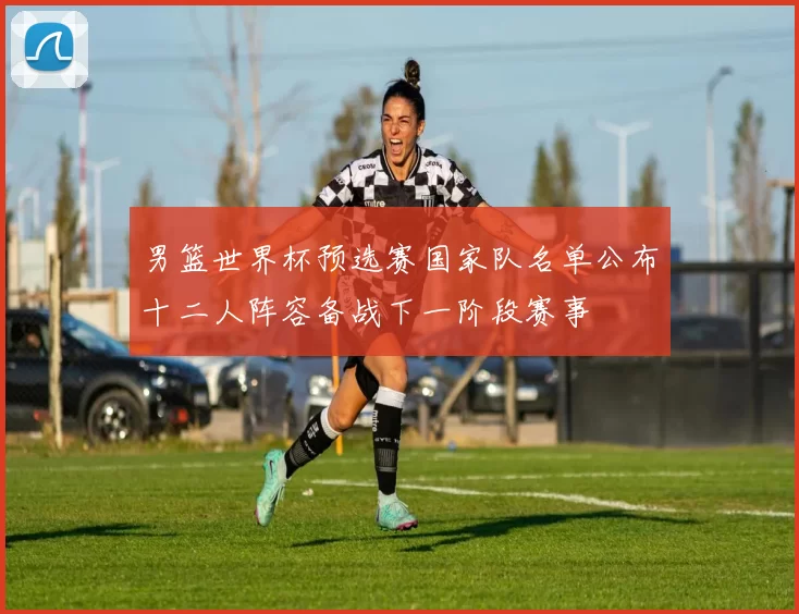 男篮世界杯预选赛国家队名单公布十二人阵容备战下一阶段赛事