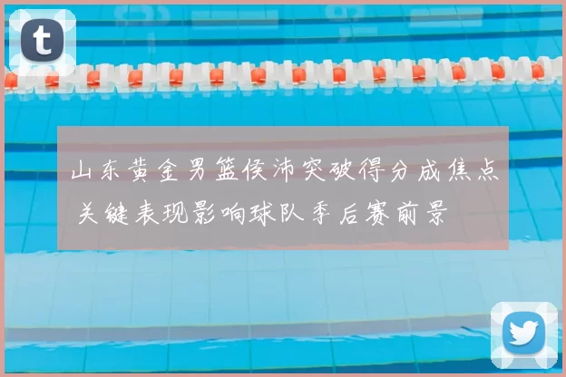 山东黄金男篮侯沛突破得分成焦点 关键表现影响球队季后赛前景