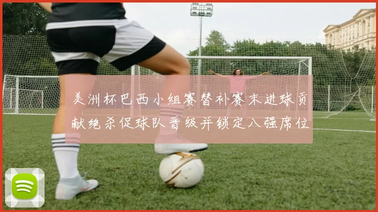 美洲杯巴西小组赛替补赛末进球贡献绝杀促球队晋级并锁定八强席位