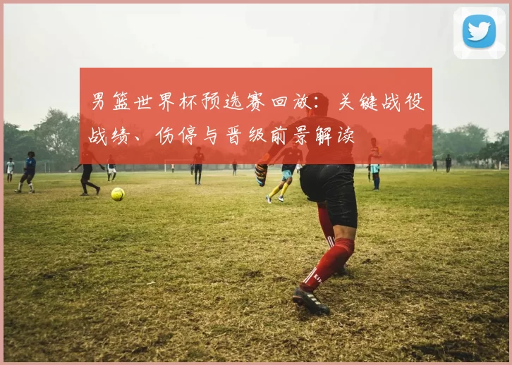 男篮世界杯预选赛回放：关键战役战绩、伤停与晋级前景解读