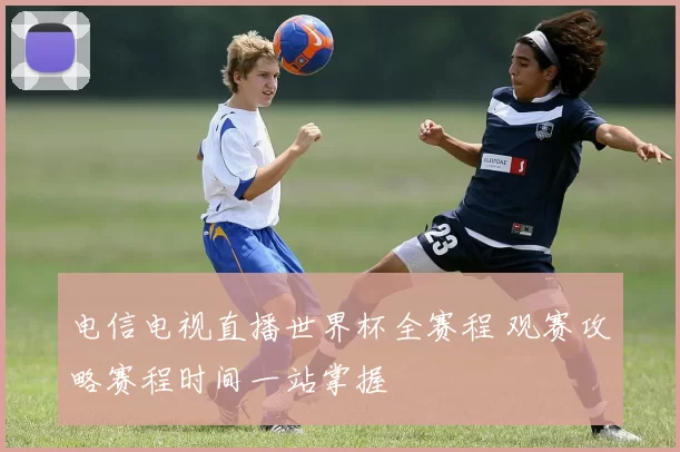 电信电视直播世界杯全赛程 观赛攻略赛程时间一站掌握