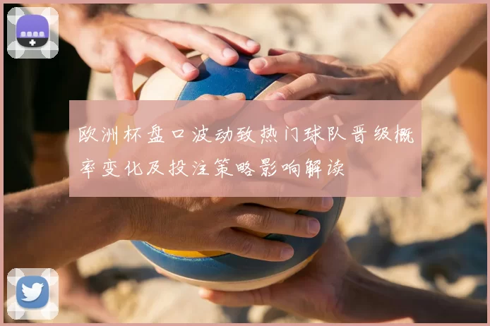 欧洲杯盘口波动致热门球队晋级概率变化及投注策略影响解读