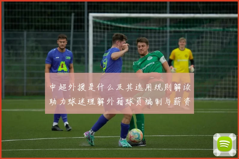 中超外援是什么及其选用规则解读助力球迷理解外籍球员编制与薪资影响