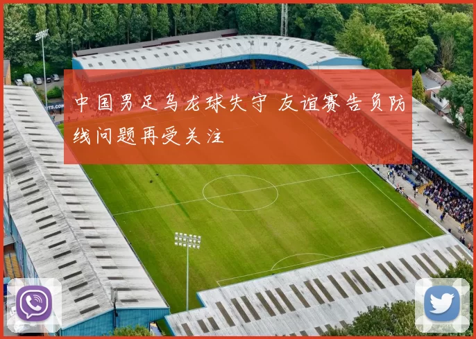 中国男足乌龙球失守 友谊赛告负防线问题再受关注