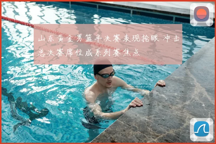 山东黄金男篮半决赛表现抢眼 冲击总决赛席位成系列赛焦点