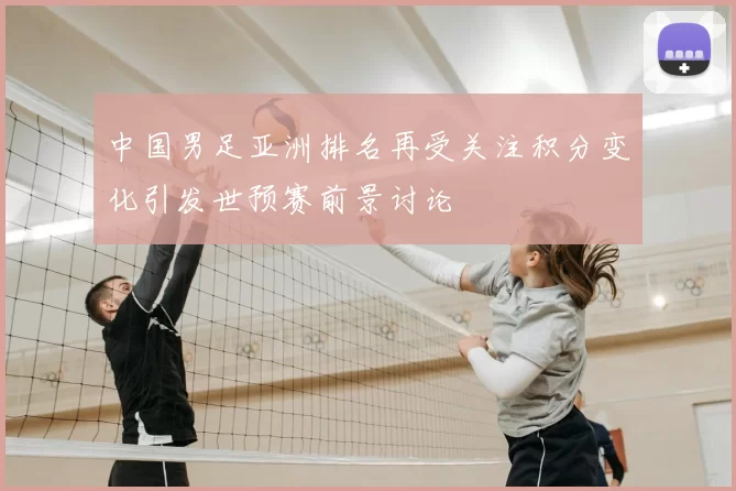 中国男足亚洲排名再受关注积分变化引发世预赛前景讨论