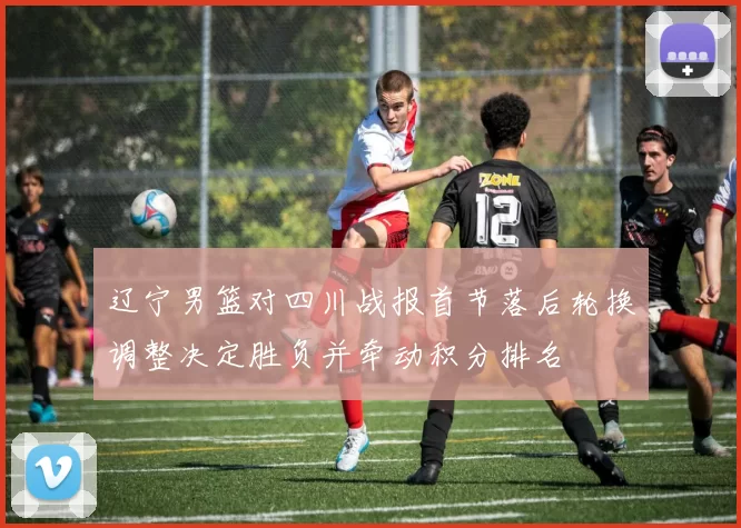 辽宁男篮对四川战报首节落后轮换调整决定胜负并牵动积分排名