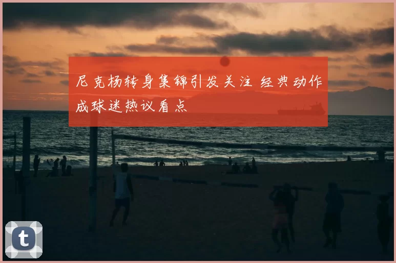 尼克杨转身集锦引发关注 经典动作成球迷热议看点