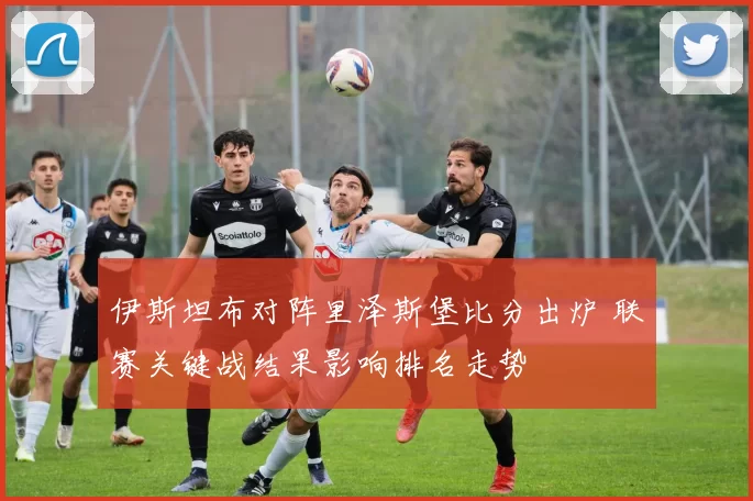 伊斯坦布对阵里泽斯堡比分出炉 联赛关键战结果影响排名走势