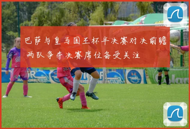 巴萨与皇马国王杯半决赛对决前瞻 两队争夺决赛席位备受关注