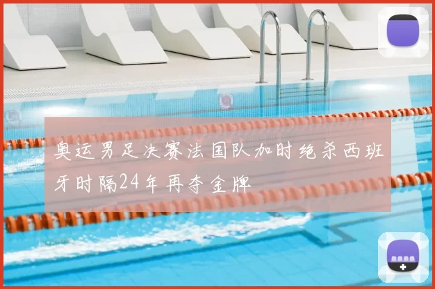 奥运男足决赛法国队加时绝杀西班牙时隔24年再夺金牌