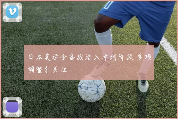 日本奥运会备战进入冲刺阶段 多项调整引关注