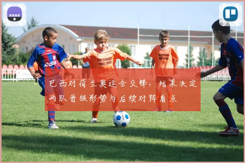 巴西对荷兰奥运会交锋，结果决定两队晋级形势与后续对阵看点