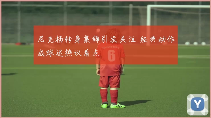 尼克杨转身集锦引发关注 经典动作成球迷热议看点