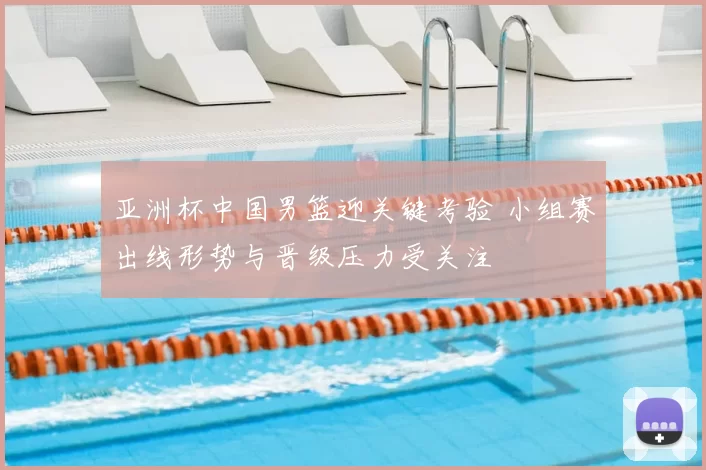 亚洲杯中国男篮迎关键考验 小组赛出线形势与晋级压力受关注