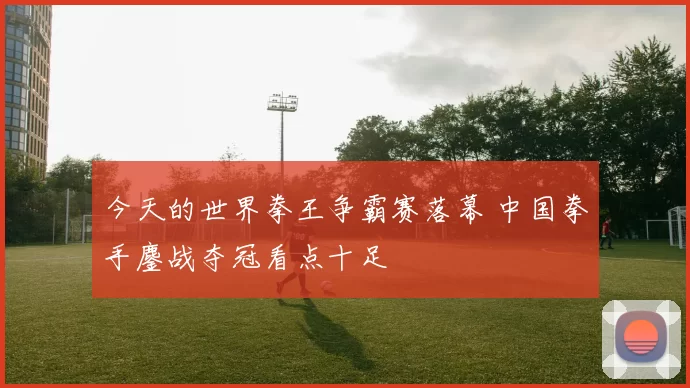 今天的世界拳王争霸赛落幕 中国拳手鏖战夺冠看点十足