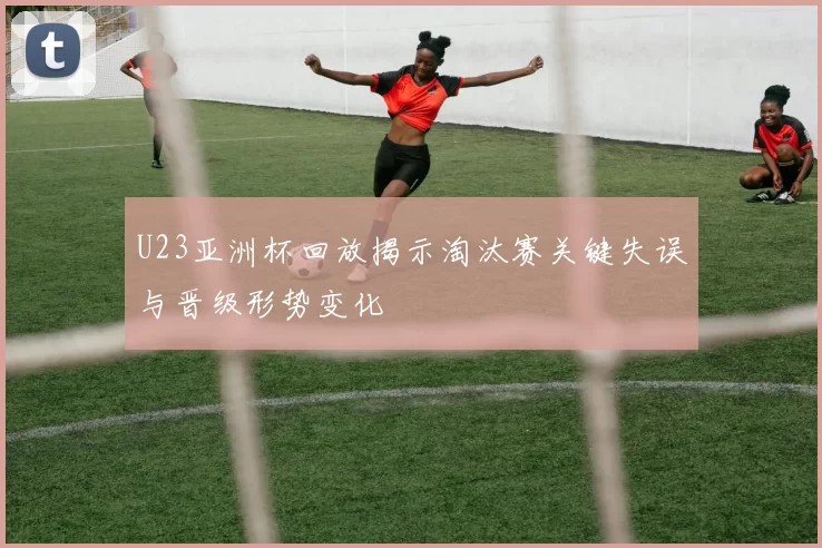 U23亚洲杯回放揭示淘汰赛关键失误与晋级形势变化