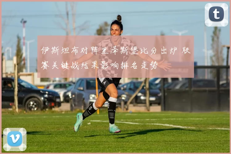 伊斯坦布对阵里泽斯堡比分出炉 联赛关键战结果影响排名走势