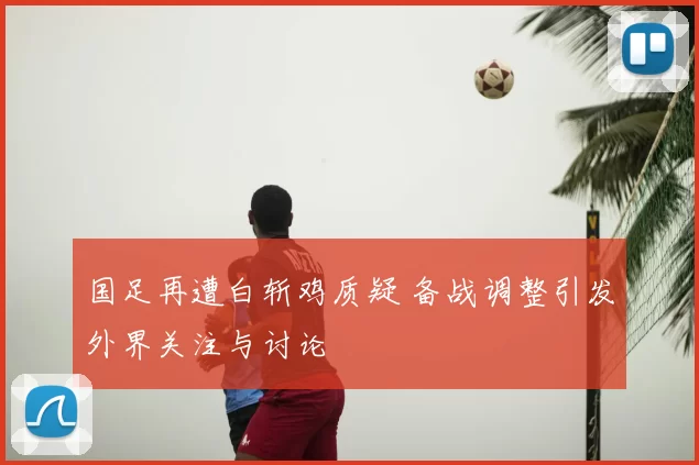 国足再遭白斩鸡质疑 备战调整引发外界关注与讨论