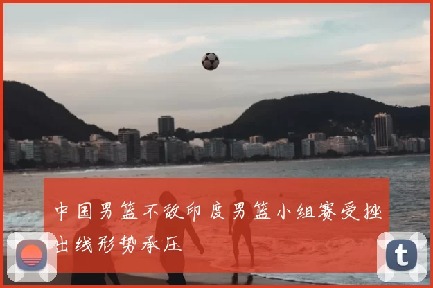 中国男篮不敌印度男篮小组赛受挫出线形势承压