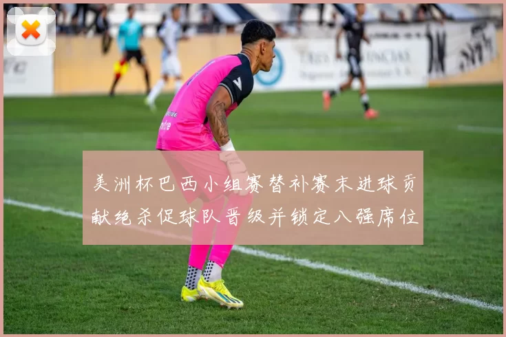 美洲杯巴西小组赛替补赛末进球贡献绝杀促球队晋级并锁定八强席位