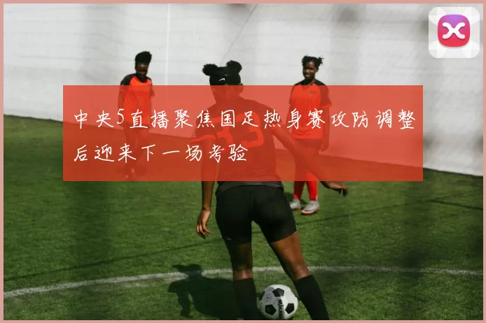 中央5直播聚焦国足热身赛攻防调整后迎来下一场考验