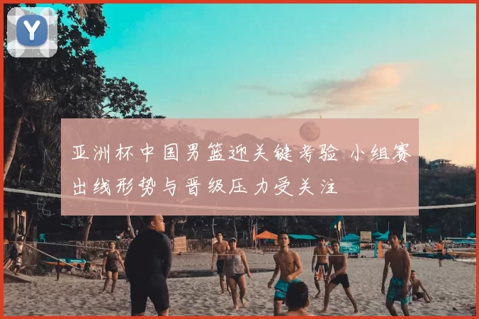 亚洲杯中国男篮迎关键考验 小组赛出线形势与晋级压力受关注