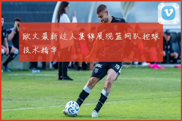 欧文最新过人集锦展现篮网队控球技术精华