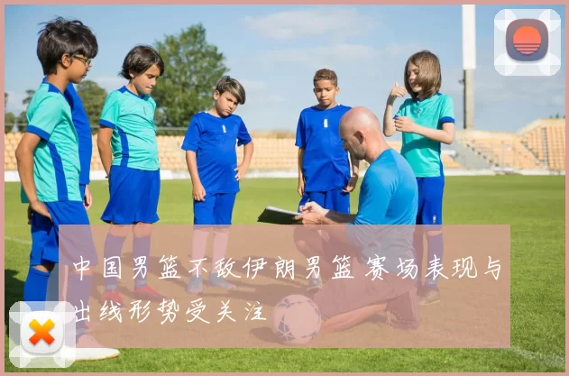 中国男篮不敌伊朗男篮 赛场表现与出线形势受关注