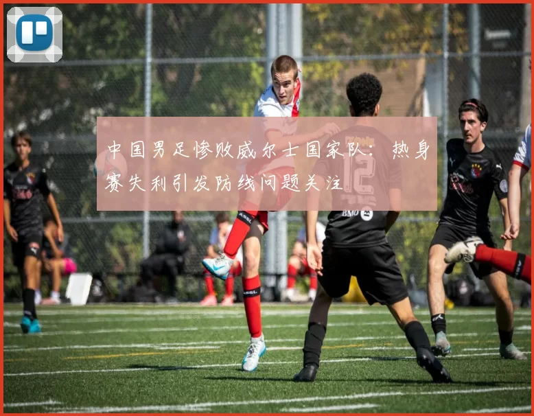 中国男足惨败威尔士国家队：热身赛失利引发防线问题关注
