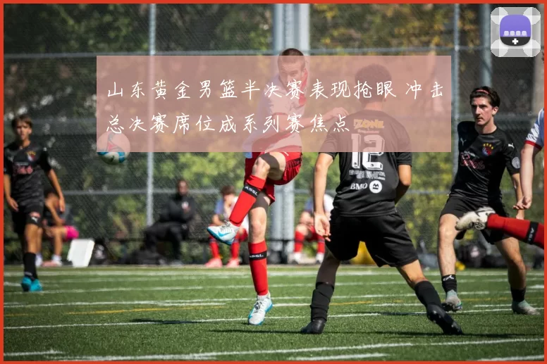山东黄金男篮半决赛表现抢眼 冲击总决赛席位成系列赛焦点