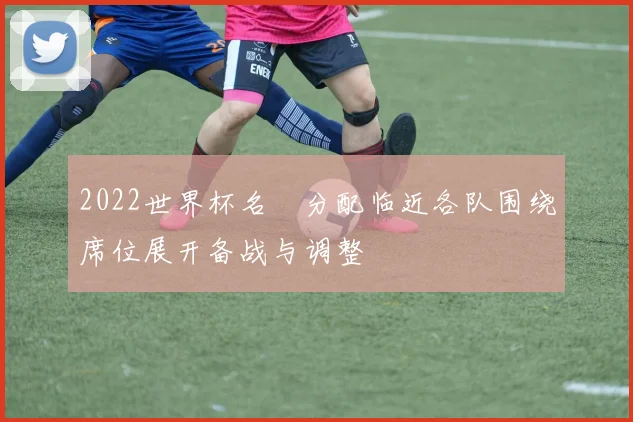 2022世界杯名額分配临近各队围绕席位展开备战与调整