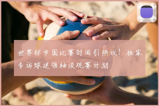 世界杯中国比赛时间引热议！独家专访球迷领袖谈观赛计划