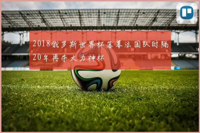 2018俄罗斯世界杯落幕法国队时隔20年再夺大力神杯