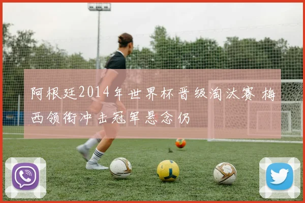 阿根廷2014年世界杯晋级淘汰赛 梅西领衔冲击冠军悬念仍