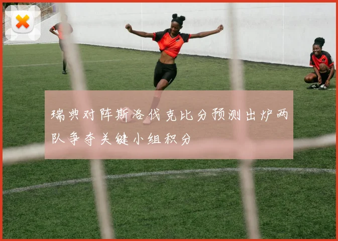 瑞典对阵斯洛伐克比分预测出炉两队争夺关键小组积分