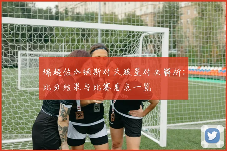 瑞超佐加顿斯对天狼星对决解析：比分结果与比赛看点一览